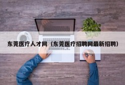 东莞医疗人才网（东莞医疗招聘网最新招聘）