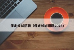 保定长城招聘（保定长城招聘2023）