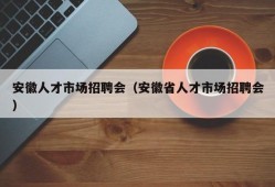 安徽人才市场招聘会（安徽省人才市场招聘会）