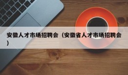 安徽人才市场招聘会（安徽省人才市场招聘会）