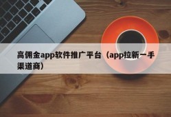 高佣金app软件推广平台（app拉新一手渠道商）