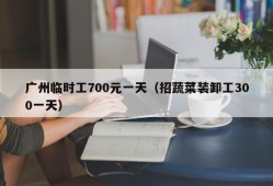 广州临时工700元一天（招蔬菜装卸工300一天）