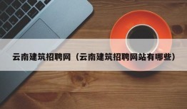 云南建筑招聘网（云南建筑招聘网站有哪些）