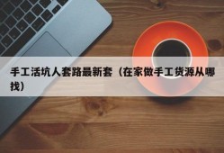 手工活坑人套路最新套（在家做手工货源从哪找）