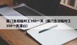 厦门急招临时工350一天（厦门急招临时工350一天灌口）