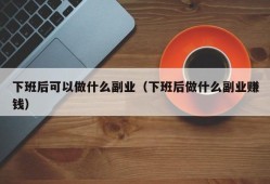 下班后可以做什么副业（下班后做什么副业赚钱）