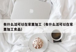 有什么活可以在家里加工（有什么活可以在家里加工食品）