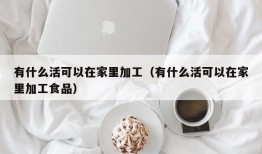 有什么活可以在家里加工（有什么活可以在家里加工食品）