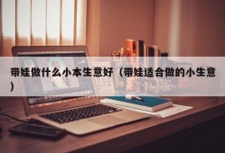 带娃做什么小本生意好（带娃适合做的小生意）