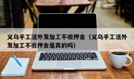 义乌手工活外发加工不收押金（义乌手工活外发加工不收押金是真的吗）