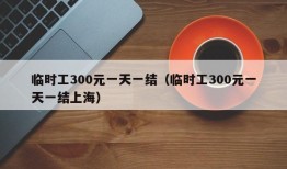 临时工300元一天一结（临时工300元一天一结上海）