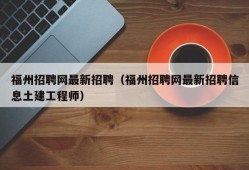 福州招聘网最新招聘（福州招聘网最新招聘信息土建工程师）