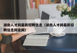 湖南人才网最新招聘信息（湖南人才网最新招聘信息网官网）