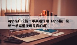 app推广拉新一手渠道代理（app推广拉新一手渠道代理是真的吗）