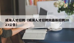 威海人才招聘（威海人才招聘网最新招聘2023公告）