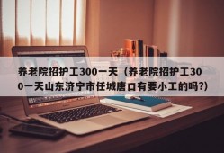 养老院招护工300一天（养老院招护工300一天山东济宁市任城唐口有要小工的吗?）