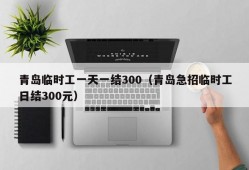 青岛临时工一天一结300（青岛急招临时工日结300元）