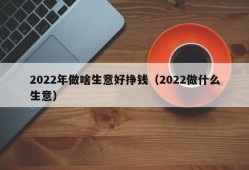 2022年做啥生意好挣钱（2022做什么生意）