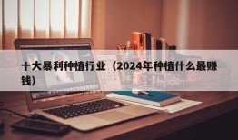 十大暴利种植行业（2024年种植什么最赚钱）