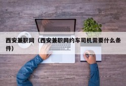 西安兼职网（西安兼职网约车司机需要什么条件）