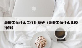 暑假工做什么工作比较好（暑假工做什么比较挣钱）