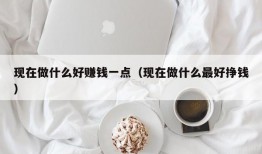 现在做什么好赚钱一点（现在做什么最好挣钱）