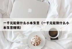 一千元能做什么小本生意（一千元能做什么小本生意赚钱）