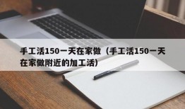 手工活150一天在家做（手工活150一天在家做附近的加工活）