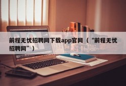 前程无忧招聘网下载app官网（“前程无忧招聘网”）