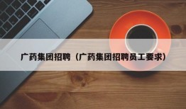 广药集团招聘（广药集团招聘员工要求）