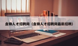 盘锦人才招聘网（盘锦人才招聘网最新招聘）