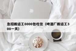 急招搬运工8000包吃住（啤酒厂搬运工300一天）