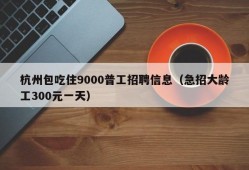 杭州包吃住9000普工招聘信息（急招大龄工300元一天）