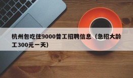 杭州包吃住9000普工招聘信息（急招大龄工300元一天）