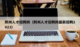 荆州人才招聘网（荆州人才招聘网最新招聘2023）