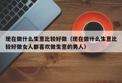 现在做什么生意比较好做（现在做什么生意比较好做女人都喜欢做生意的男人）