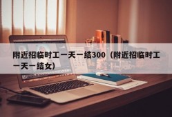 附近招临时工一天一结300（附近招临时工一天一结女）