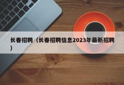 长春招聘（长春招聘信息2023年最新招聘）