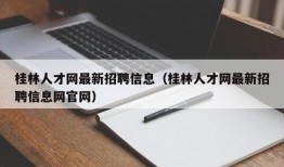 桂林人才网最新招聘信息（桂林人才网最新招聘信息网官网）