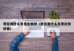 现在做什么生意比较好（现在做什么生意比较好做）