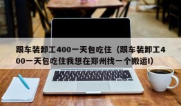 跟车装卸工400一天包吃住（跟车装卸工400一天包吃住我想在郑州找一个搬运I）