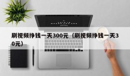 刷视频挣钱一天300元（刷视频挣钱一天30元）