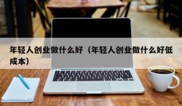 年轻人创业做什么好（年轻人创业做什么好低成本）