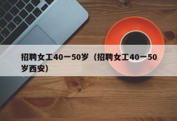 招聘女工40一50岁（招聘女工40一50岁西安）