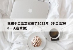 我被手工活之家骗了2022年（手工活300一天在家做）