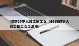 45到65岁大龄工招工女（45到65岁大龄工招工女工涪陵）