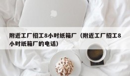 附近工厂招工8小时纸箱厂（附近工厂招工8小时纸箱厂的电话）