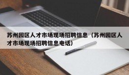 苏州园区人才市场现场招聘信息（苏州园区人才市场现场招聘信息电话）