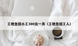 工地急招小工300元一天（工地急招工人）