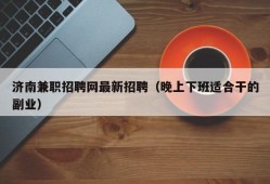 济南兼职招聘网最新招聘（晚上下班适合干的副业）